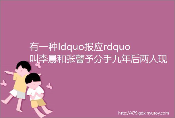 有一种ldquo报应rdquo叫李晨和张馨予分手九年后两人现状天差地别